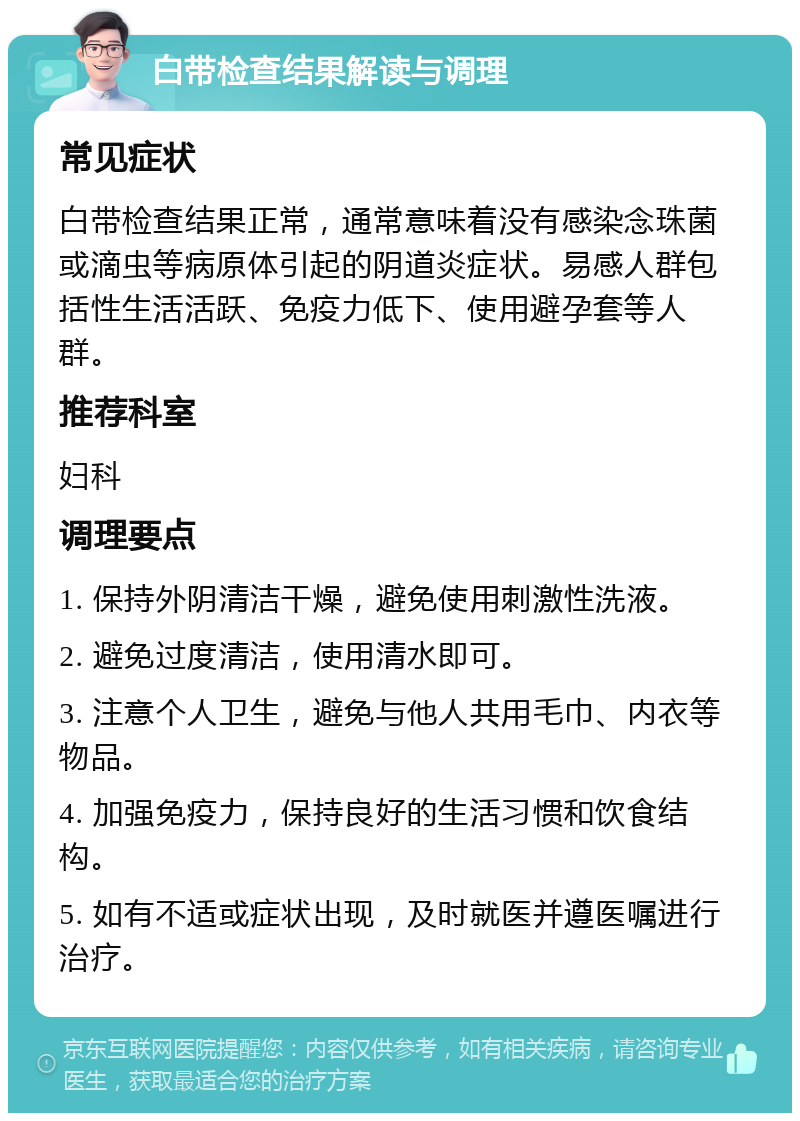 白带检查结果解读与调理 常见症状 白带检查结果正常，通常意味着没有感染念珠菌或滴虫等病原体引起的阴道炎症状。易感人群包括性生活活跃、免疫力低下、使用避孕套等人群。 推荐科室 妇科 调理要点 1. 保持外阴清洁干燥，避免使用刺激性洗液。 2. 避免过度清洁，使用清水即可。 3. 注意个人卫生，避免与他人共用毛巾、内衣等物品。 4. 加强免疫力，保持良好的生活习惯和饮食结构。 5. 如有不适或症状出现，及时就医并遵医嘱进行治疗。