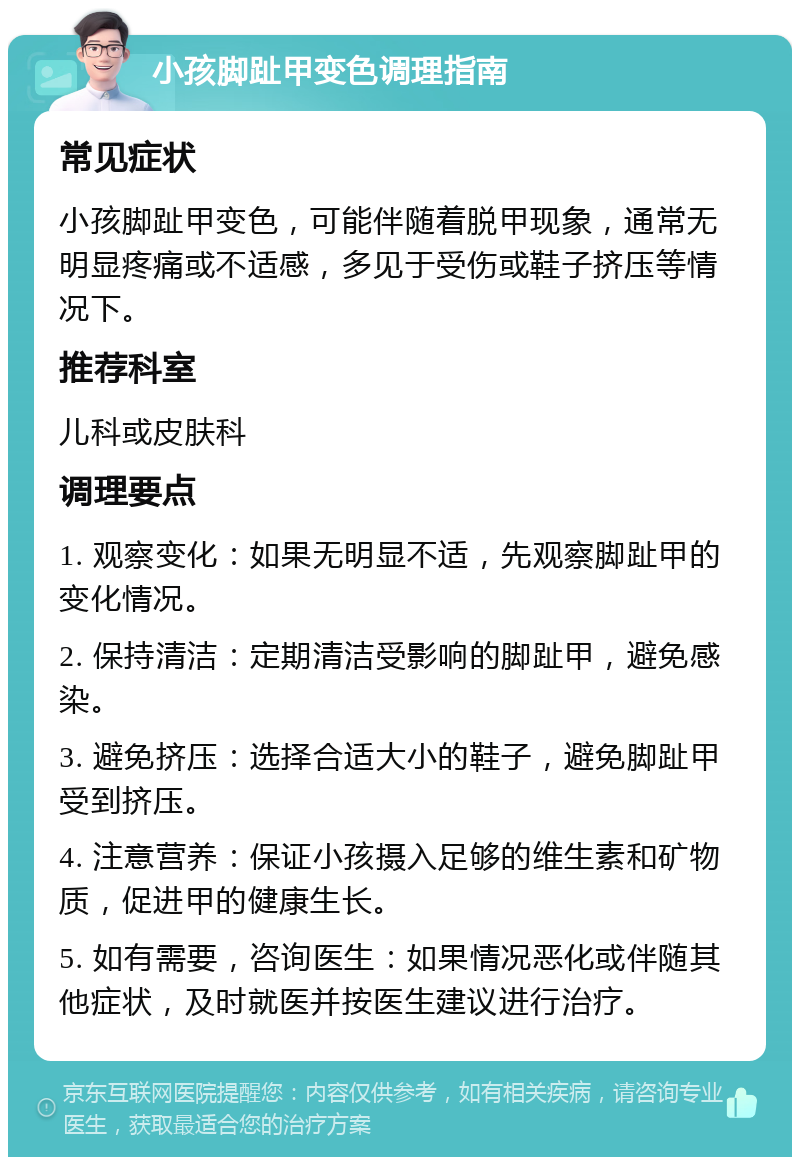 小孩脚趾甲变色调理指南 常见症状 小孩脚趾甲变色，可能伴随着脱甲现象，通常无明显疼痛或不适感，多见于受伤或鞋子挤压等情况下。 推荐科室 儿科或皮肤科 调理要点 1. 观察变化：如果无明显不适，先观察脚趾甲的变化情况。 2. 保持清洁：定期清洁受影响的脚趾甲，避免感染。 3. 避免挤压：选择合适大小的鞋子，避免脚趾甲受到挤压。 4. 注意营养：保证小孩摄入足够的维生素和矿物质，促进甲的健康生长。 5. 如有需要，咨询医生：如果情况恶化或伴随其他症状，及时就医并按医生建议进行治疗。