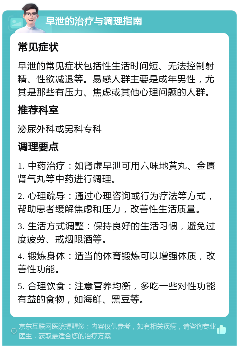 早泄的治疗与调理指南 常见症状 早泄的常见症状包括性生活时间短、无法控制射精、性欲减退等。易感人群主要是成年男性，尤其是那些有压力、焦虑或其他心理问题的人群。 推荐科室 泌尿外科或男科专科 调理要点 1. 中药治疗：如肾虚早泄可用六味地黄丸、金匮肾气丸等中药进行调理。 2. 心理疏导：通过心理咨询或行为疗法等方式，帮助患者缓解焦虑和压力，改善性生活质量。 3. 生活方式调整：保持良好的生活习惯，避免过度疲劳、戒烟限酒等。 4. 锻炼身体：适当的体育锻炼可以增强体质，改善性功能。 5. 合理饮食：注意营养均衡，多吃一些对性功能有益的食物，如海鲜、黑豆等。