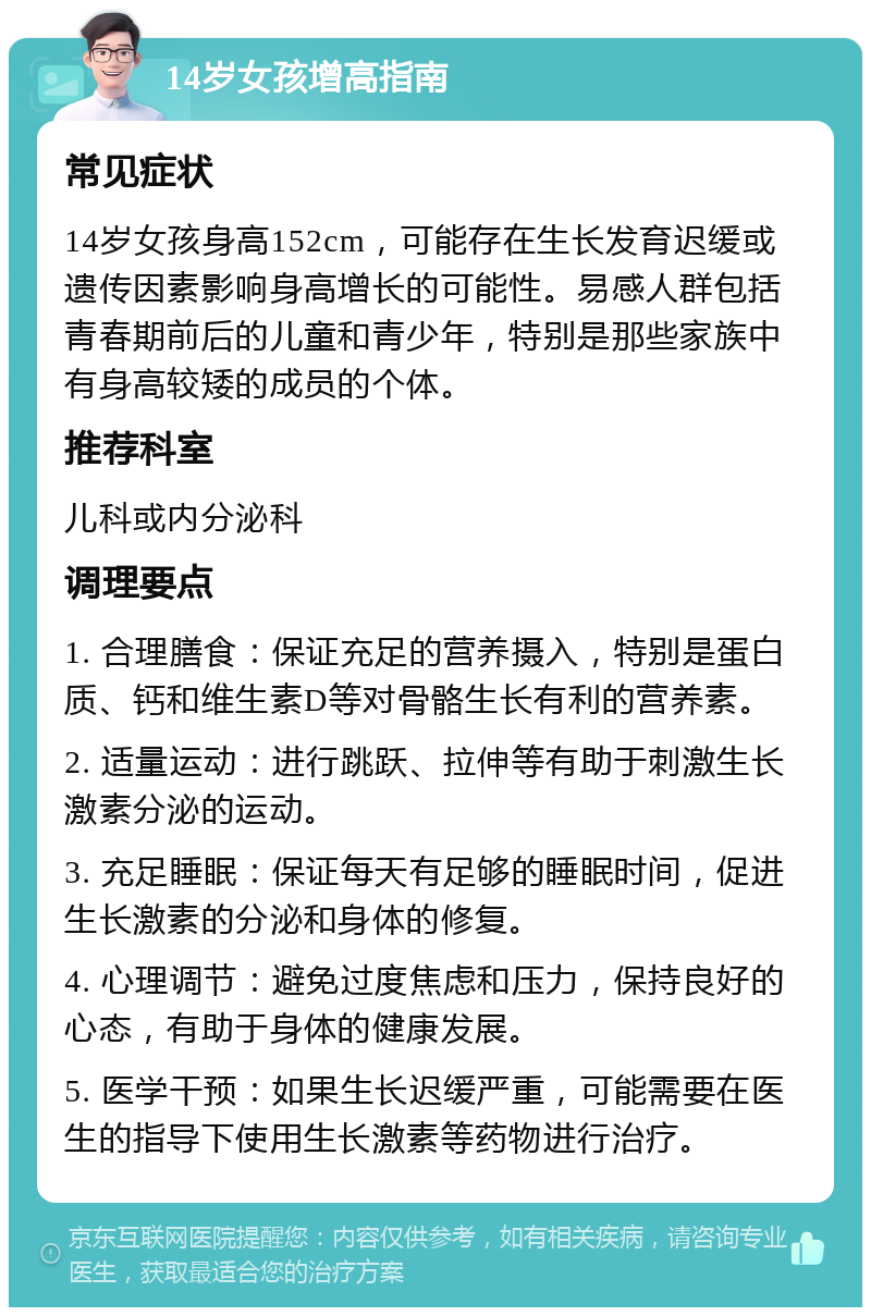 14岁女孩增高指南 常见症状 14岁女孩身高152cm，可能存在生长发育迟缓或遗传因素影响身高增长的可能性。易感人群包括青春期前后的儿童和青少年，特别是那些家族中有身高较矮的成员的个体。 推荐科室 儿科或内分泌科 调理要点 1. 合理膳食：保证充足的营养摄入，特别是蛋白质、钙和维生素D等对骨骼生长有利的营养素。 2. 适量运动：进行跳跃、拉伸等有助于刺激生长激素分泌的运动。 3. 充足睡眠：保证每天有足够的睡眠时间，促进生长激素的分泌和身体的修复。 4. 心理调节：避免过度焦虑和压力，保持良好的心态，有助于身体的健康发展。 5. 医学干预：如果生长迟缓严重，可能需要在医生的指导下使用生长激素等药物进行治疗。