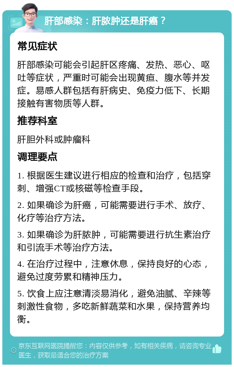 肝部感染：肝脓肿还是肝癌？ 常见症状 肝部感染可能会引起肝区疼痛、发热、恶心、呕吐等症状，严重时可能会出现黄疸、腹水等并发症。易感人群包括有肝病史、免疫力低下、长期接触有害物质等人群。 推荐科室 肝胆外科或肿瘤科 调理要点 1. 根据医生建议进行相应的检查和治疗，包括穿刺、增强CT或核磁等检查手段。 2. 如果确诊为肝癌，可能需要进行手术、放疗、化疗等治疗方法。 3. 如果确诊为肝脓肿，可能需要进行抗生素治疗和引流手术等治疗方法。 4. 在治疗过程中，注意休息，保持良好的心态，避免过度劳累和精神压力。 5. 饮食上应注意清淡易消化，避免油腻、辛辣等刺激性食物，多吃新鲜蔬菜和水果，保持营养均衡。