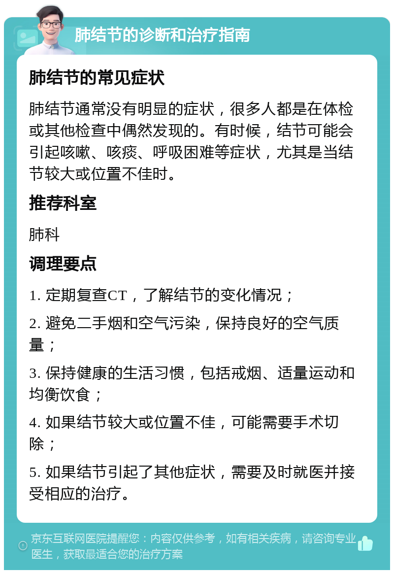 肺结节的诊断和治疗指南 肺结节的常见症状 肺结节通常没有明显的症状，很多人都是在体检或其他检查中偶然发现的。有时候，结节可能会引起咳嗽、咳痰、呼吸困难等症状，尤其是当结节较大或位置不佳时。 推荐科室 肺科 调理要点 1. 定期复查CT，了解结节的变化情况； 2. 避免二手烟和空气污染，保持良好的空气质量； 3. 保持健康的生活习惯，包括戒烟、适量运动和均衡饮食； 4. 如果结节较大或位置不佳，可能需要手术切除； 5. 如果结节引起了其他症状，需要及时就医并接受相应的治疗。