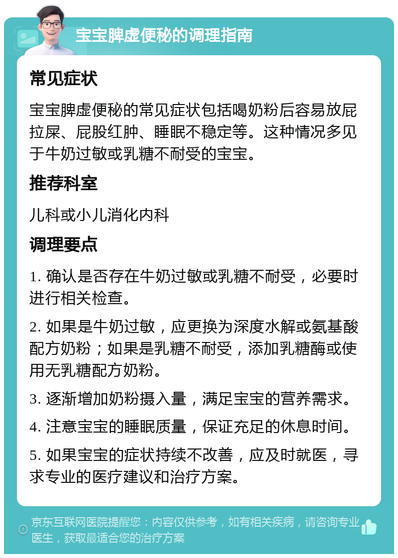 宝宝脾虚便秘的调理指南 常见症状 宝宝脾虚便秘的常见症状包括喝奶粉后容易放屁拉屎、屁股红肿、睡眠不稳定等。这种情况多见于牛奶过敏或乳糖不耐受的宝宝。 推荐科室 儿科或小儿消化内科 调理要点 1. 确认是否存在牛奶过敏或乳糖不耐受，必要时进行相关检查。 2. 如果是牛奶过敏，应更换为深度水解或氨基酸配方奶粉；如果是乳糖不耐受，添加乳糖酶或使用无乳糖配方奶粉。 3. 逐渐增加奶粉摄入量，满足宝宝的营养需求。 4. 注意宝宝的睡眠质量，保证充足的休息时间。 5. 如果宝宝的症状持续不改善，应及时就医，寻求专业的医疗建议和治疗方案。