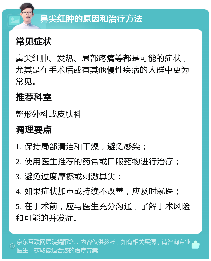 鼻尖红肿的原因和治疗方法 常见症状 鼻尖红肿、发热、局部疼痛等都是可能的症状，尤其是在手术后或有其他慢性疾病的人群中更为常见。 推荐科室 整形外科或皮肤科 调理要点 1. 保持局部清洁和干燥，避免感染； 2. 使用医生推荐的药膏或口服药物进行治疗； 3. 避免过度摩擦或刺激鼻尖； 4. 如果症状加重或持续不改善，应及时就医； 5. 在手术前，应与医生充分沟通，了解手术风险和可能的并发症。