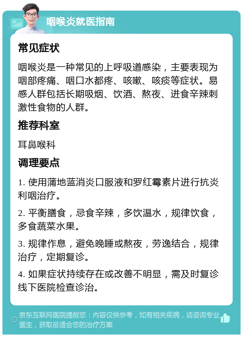 咽喉炎就医指南 常见症状 咽喉炎是一种常见的上呼吸道感染，主要表现为咽部疼痛、咽口水都疼、咳嗽、咳痰等症状。易感人群包括长期吸烟、饮酒、熬夜、进食辛辣刺激性食物的人群。 推荐科室 耳鼻喉科 调理要点 1. 使用蒲地蓝消炎口服液和罗红霉素片进行抗炎利咽治疗。 2. 平衡膳食，忌食辛辣，多饮温水，规律饮食，多食蔬菜水果。 3. 规律作息，避免晚睡或熬夜，劳逸结合，规律治疗，定期复诊。 4. 如果症状持续存在或改善不明显，需及时复诊线下医院检查诊治。