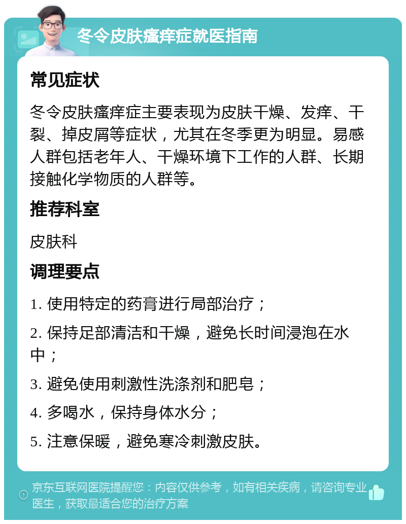 冬令皮肤瘙痒症就医指南 常见症状 冬令皮肤瘙痒症主要表现为皮肤干燥、发痒、干裂、掉皮屑等症状，尤其在冬季更为明显。易感人群包括老年人、干燥环境下工作的人群、长期接触化学物质的人群等。 推荐科室 皮肤科 调理要点 1. 使用特定的药膏进行局部治疗； 2. 保持足部清洁和干燥，避免长时间浸泡在水中； 3. 避免使用刺激性洗涤剂和肥皂； 4. 多喝水，保持身体水分； 5. 注意保暖，避免寒冷刺激皮肤。