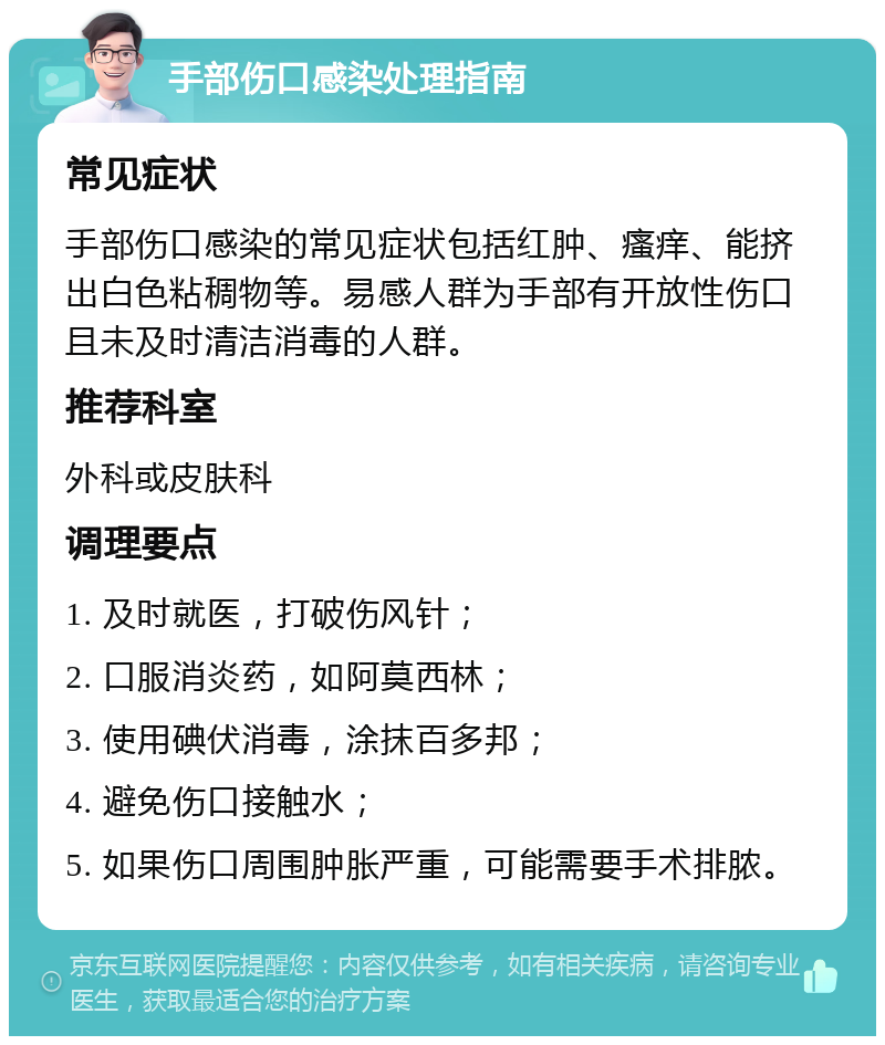 手部伤口感染处理指南 常见症状 手部伤口感染的常见症状包括红肿、瘙痒、能挤出白色粘稠物等。易感人群为手部有开放性伤口且未及时清洁消毒的人群。 推荐科室 外科或皮肤科 调理要点 1. 及时就医，打破伤风针； 2. 口服消炎药，如阿莫西林； 3. 使用碘伏消毒，涂抹百多邦； 4. 避免伤口接触水； 5. 如果伤口周围肿胀严重，可能需要手术排脓。