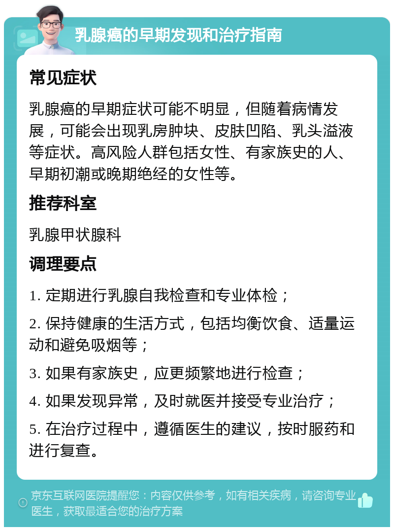 乳腺癌的早期发现和治疗指南 常见症状 乳腺癌的早期症状可能不明显，但随着病情发展，可能会出现乳房肿块、皮肤凹陷、乳头溢液等症状。高风险人群包括女性、有家族史的人、早期初潮或晚期绝经的女性等。 推荐科室 乳腺甲状腺科 调理要点 1. 定期进行乳腺自我检查和专业体检； 2. 保持健康的生活方式，包括均衡饮食、适量运动和避免吸烟等； 3. 如果有家族史，应更频繁地进行检查； 4. 如果发现异常，及时就医并接受专业治疗； 5. 在治疗过程中，遵循医生的建议，按时服药和进行复查。