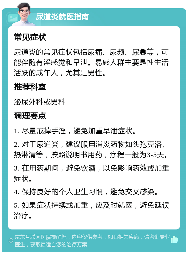 尿道炎就医指南 常见症状 尿道炎的常见症状包括尿痛、尿频、尿急等，可能伴随有淫感觉和早泄。易感人群主要是性生活活跃的成年人，尤其是男性。 推荐科室 泌尿外科或男科 调理要点 1. 尽量戒掉手淫，避免加重早泄症状。 2. 对于尿道炎，建议服用消炎药物如头孢克洛、热淋清等，按照说明书用药，疗程一般为3-5天。 3. 在用药期间，避免饮酒，以免影响药效或加重症状。 4. 保持良好的个人卫生习惯，避免交叉感染。 5. 如果症状持续或加重，应及时就医，避免延误治疗。