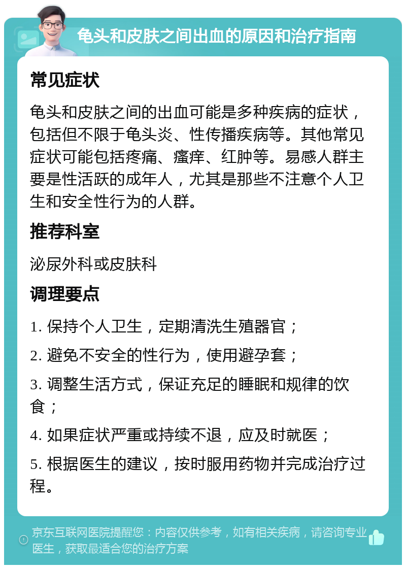 龟头和皮肤之间出血的原因和治疗指南 常见症状 龟头和皮肤之间的出血可能是多种疾病的症状，包括但不限于龟头炎、性传播疾病等。其他常见症状可能包括疼痛、瘙痒、红肿等。易感人群主要是性活跃的成年人，尤其是那些不注意个人卫生和安全性行为的人群。 推荐科室 泌尿外科或皮肤科 调理要点 1. 保持个人卫生，定期清洗生殖器官； 2. 避免不安全的性行为，使用避孕套； 3. 调整生活方式，保证充足的睡眠和规律的饮食； 4. 如果症状严重或持续不退，应及时就医； 5. 根据医生的建议，按时服用药物并完成治疗过程。