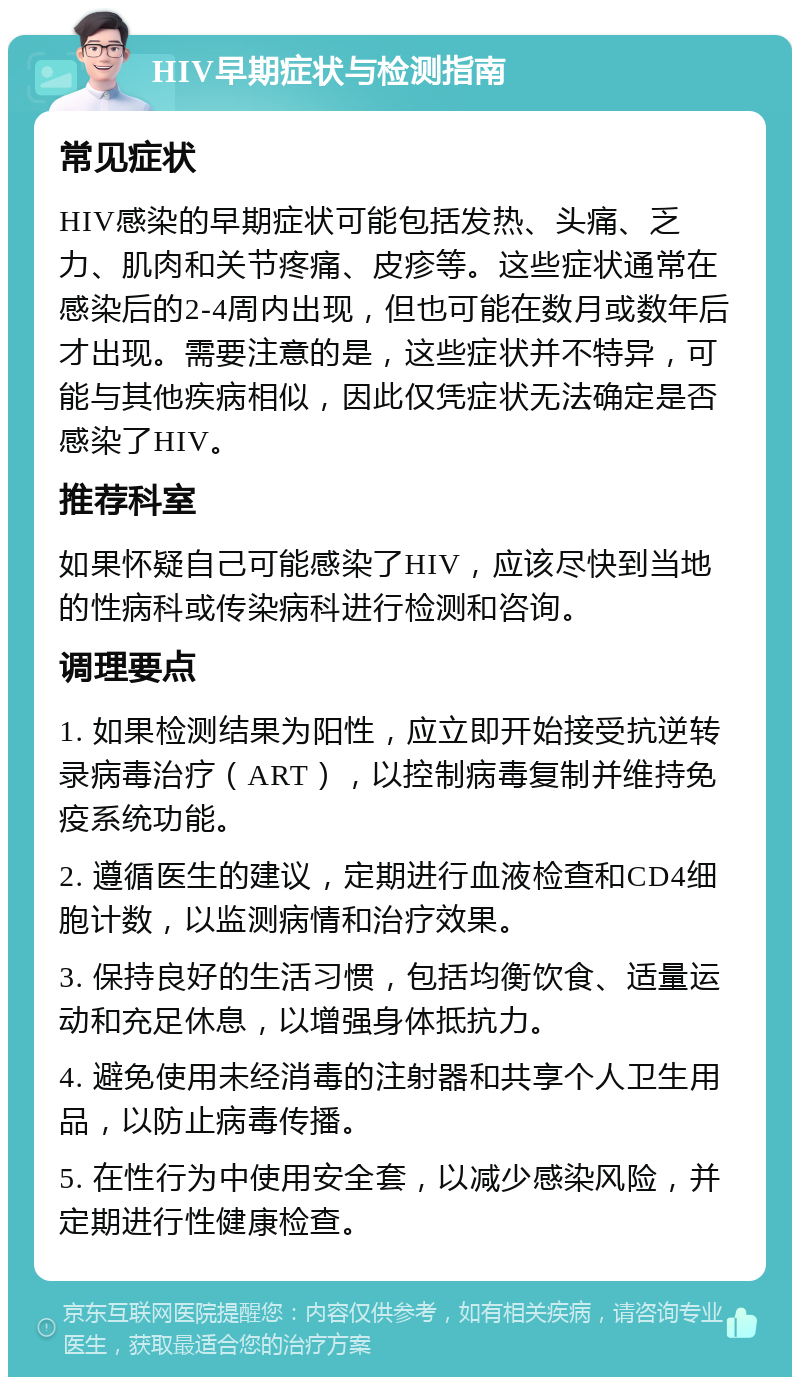 HIV早期症状与检测指南 常见症状 HIV感染的早期症状可能包括发热、头痛、乏力、肌肉和关节疼痛、皮疹等。这些症状通常在感染后的2-4周内出现，但也可能在数月或数年后才出现。需要注意的是，这些症状并不特异，可能与其他疾病相似，因此仅凭症状无法确定是否感染了HIV。 推荐科室 如果怀疑自己可能感染了HIV，应该尽快到当地的性病科或传染病科进行检测和咨询。 调理要点 1. 如果检测结果为阳性，应立即开始接受抗逆转录病毒治疗（ART），以控制病毒复制并维持免疫系统功能。 2. 遵循医生的建议，定期进行血液检查和CD4细胞计数，以监测病情和治疗效果。 3. 保持良好的生活习惯，包括均衡饮食、适量运动和充足休息，以增强身体抵抗力。 4. 避免使用未经消毒的注射器和共享个人卫生用品，以防止病毒传播。 5. 在性行为中使用安全套，以减少感染风险，并定期进行性健康检查。