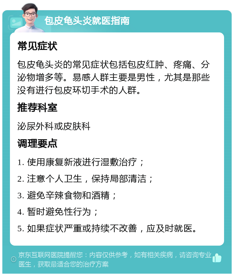 包皮龟头炎就医指南 常见症状 包皮龟头炎的常见症状包括包皮红肿、疼痛、分泌物增多等。易感人群主要是男性，尤其是那些没有进行包皮环切手术的人群。 推荐科室 泌尿外科或皮肤科 调理要点 1. 使用康复新液进行湿敷治疗； 2. 注意个人卫生，保持局部清洁； 3. 避免辛辣食物和酒精； 4. 暂时避免性行为； 5. 如果症状严重或持续不改善，应及时就医。