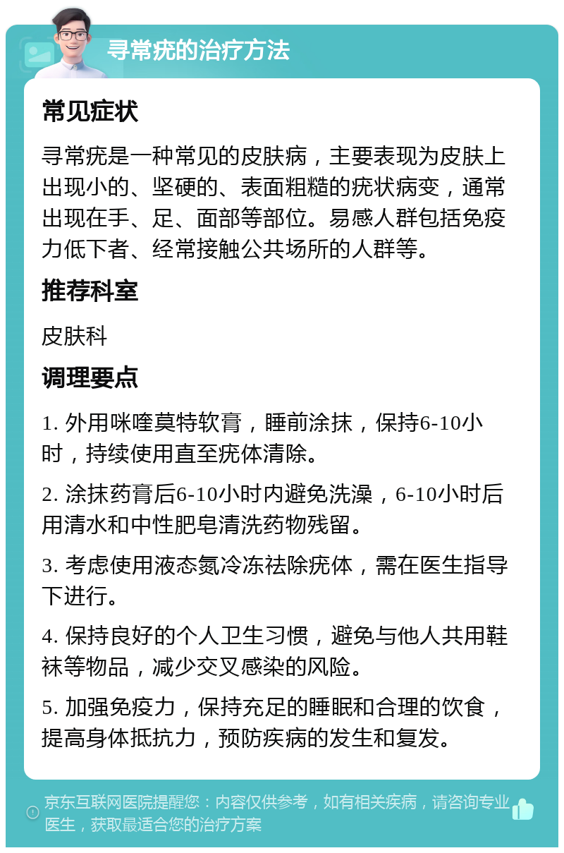 寻常疣的治疗方法 常见症状 寻常疣是一种常见的皮肤病，主要表现为皮肤上出现小的、坚硬的、表面粗糙的疣状病变，通常出现在手、足、面部等部位。易感人群包括免疫力低下者、经常接触公共场所的人群等。 推荐科室 皮肤科 调理要点 1. 外用咪喹莫特软膏，睡前涂抹，保持6-10小时，持续使用直至疣体清除。 2. 涂抹药膏后6-10小时内避免洗澡，6-10小时后用清水和中性肥皂清洗药物残留。 3. 考虑使用液态氮冷冻祛除疣体，需在医生指导下进行。 4. 保持良好的个人卫生习惯，避免与他人共用鞋袜等物品，减少交叉感染的风险。 5. 加强免疫力，保持充足的睡眠和合理的饮食，提高身体抵抗力，预防疾病的发生和复发。