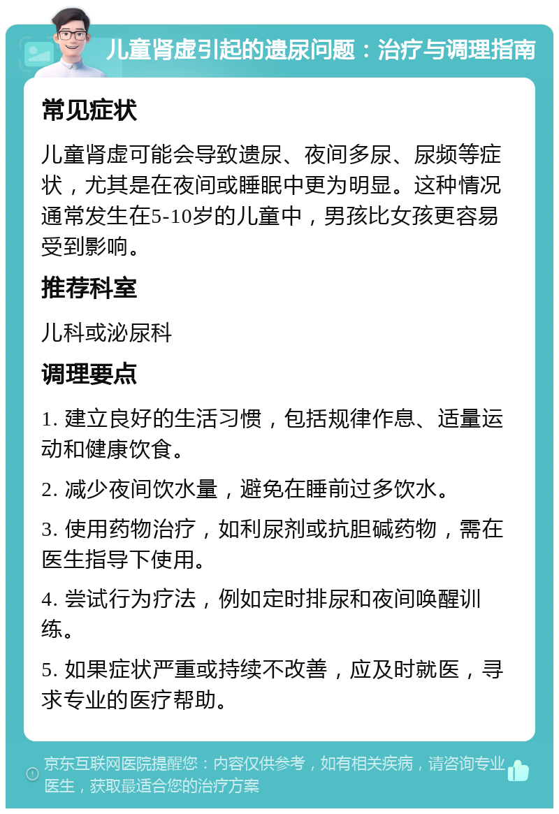 儿童肾虚引起的遗尿问题：治疗与调理指南 常见症状 儿童肾虚可能会导致遗尿、夜间多尿、尿频等症状，尤其是在夜间或睡眠中更为明显。这种情况通常发生在5-10岁的儿童中，男孩比女孩更容易受到影响。 推荐科室 儿科或泌尿科 调理要点 1. 建立良好的生活习惯，包括规律作息、适量运动和健康饮食。 2. 减少夜间饮水量，避免在睡前过多饮水。 3. 使用药物治疗，如利尿剂或抗胆碱药物，需在医生指导下使用。 4. 尝试行为疗法，例如定时排尿和夜间唤醒训练。 5. 如果症状严重或持续不改善，应及时就医，寻求专业的医疗帮助。