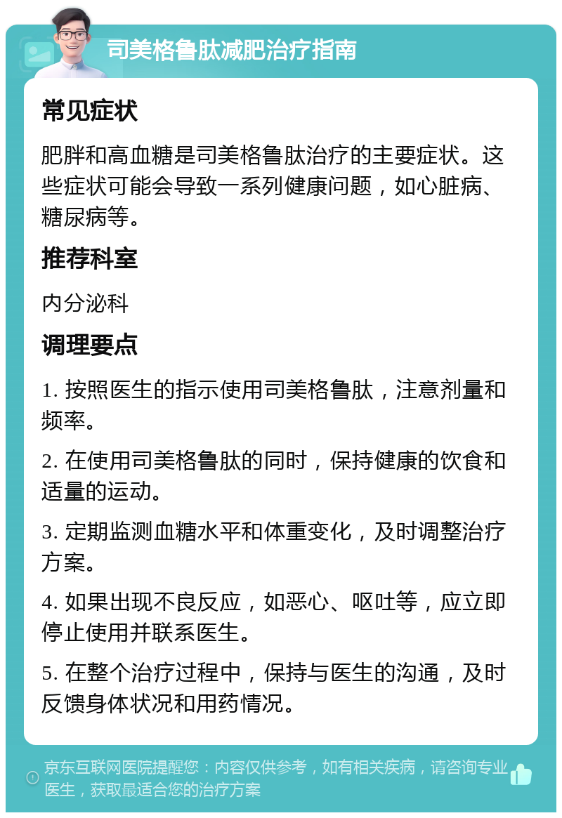 司美格鲁肽减肥治疗指南 常见症状 肥胖和高血糖是司美格鲁肽治疗的主要症状。这些症状可能会导致一系列健康问题，如心脏病、糖尿病等。 推荐科室 内分泌科 调理要点 1. 按照医生的指示使用司美格鲁肽，注意剂量和频率。 2. 在使用司美格鲁肽的同时，保持健康的饮食和适量的运动。 3. 定期监测血糖水平和体重变化，及时调整治疗方案。 4. 如果出现不良反应，如恶心、呕吐等，应立即停止使用并联系医生。 5. 在整个治疗过程中，保持与医生的沟通，及时反馈身体状况和用药情况。