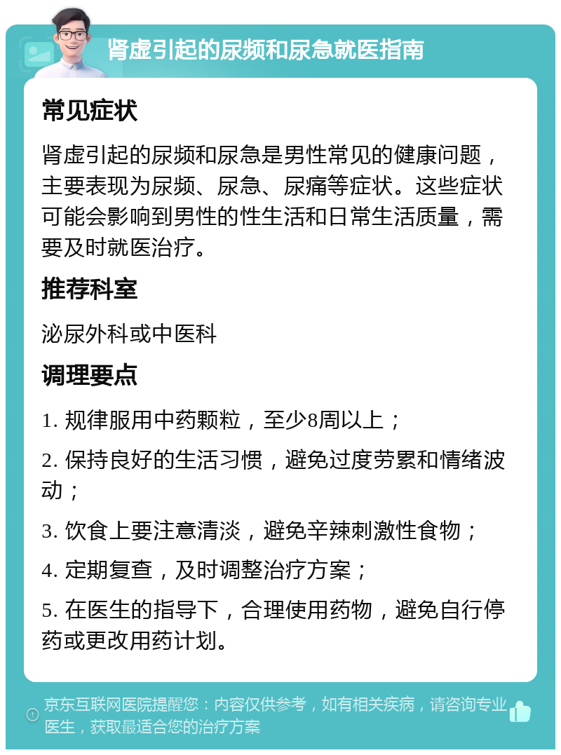 肾虚引起的尿频和尿急就医指南 常见症状 肾虚引起的尿频和尿急是男性常见的健康问题，主要表现为尿频、尿急、尿痛等症状。这些症状可能会影响到男性的性生活和日常生活质量，需要及时就医治疗。 推荐科室 泌尿外科或中医科 调理要点 1. 规律服用中药颗粒，至少8周以上； 2. 保持良好的生活习惯，避免过度劳累和情绪波动； 3. 饮食上要注意清淡，避免辛辣刺激性食物； 4. 定期复查，及时调整治疗方案； 5. 在医生的指导下，合理使用药物，避免自行停药或更改用药计划。