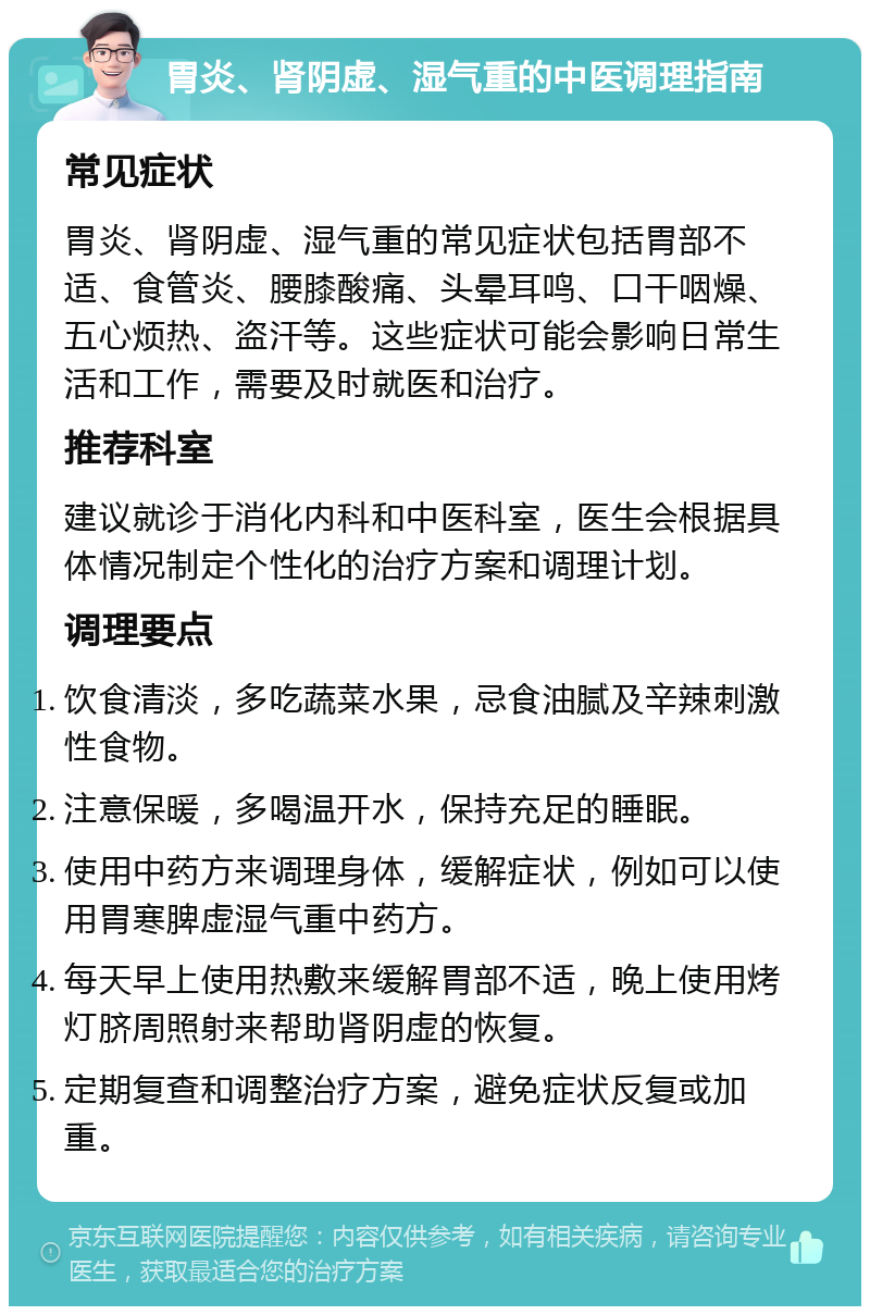 胃炎、肾阴虚、湿气重的中医调理指南 常见症状 胃炎、肾阴虚、湿气重的常见症状包括胃部不适、食管炎、腰膝酸痛、头晕耳鸣、口干咽燥、五心烦热、盗汗等。这些症状可能会影响日常生活和工作，需要及时就医和治疗。 推荐科室 建议就诊于消化内科和中医科室，医生会根据具体情况制定个性化的治疗方案和调理计划。 调理要点 饮食清淡，多吃蔬菜水果，忌食油腻及辛辣刺激性食物。 注意保暖，多喝温开水，保持充足的睡眠。 使用中药方来调理身体，缓解症状，例如可以使用胃寒脾虚湿气重中药方。 每天早上使用热敷来缓解胃部不适，晚上使用烤灯脐周照射来帮助肾阴虚的恢复。 定期复查和调整治疗方案，避免症状反复或加重。