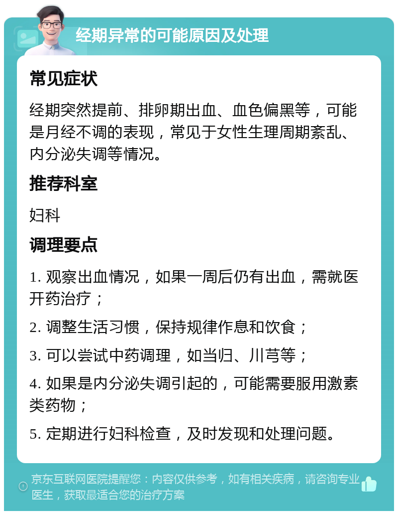 经期异常的可能原因及处理 常见症状 经期突然提前、排卵期出血、血色偏黑等，可能是月经不调的表现，常见于女性生理周期紊乱、内分泌失调等情况。 推荐科室 妇科 调理要点 1. 观察出血情况，如果一周后仍有出血，需就医开药治疗； 2. 调整生活习惯，保持规律作息和饮食； 3. 可以尝试中药调理，如当归、川芎等； 4. 如果是内分泌失调引起的，可能需要服用激素类药物； 5. 定期进行妇科检查，及时发现和处理问题。