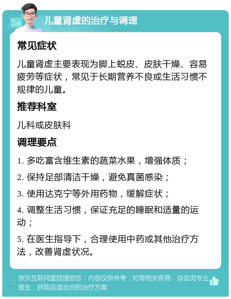 儿童肾虚的治疗与调理 常见症状 儿童肾虚主要表现为脚上蜕皮、皮肤干燥、容易疲劳等症状，常见于长期营养不良或生活习惯不规律的儿童。 推荐科室 儿科或皮肤科 调理要点 1. 多吃富含维生素的蔬菜水果，增强体质； 2. 保持足部清洁干燥，避免真菌感染； 3. 使用达克宁等外用药物，缓解症状； 4. 调整生活习惯，保证充足的睡眠和适量的运动； 5. 在医生指导下，合理使用中药或其他治疗方法，改善肾虚状况。