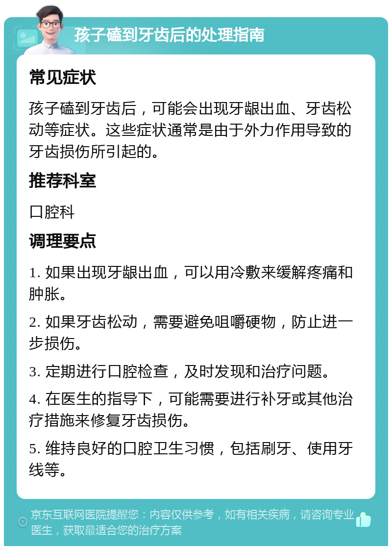 孩子磕到牙齿后的处理指南 常见症状 孩子磕到牙齿后，可能会出现牙龈出血、牙齿松动等症状。这些症状通常是由于外力作用导致的牙齿损伤所引起的。 推荐科室 口腔科 调理要点 1. 如果出现牙龈出血，可以用冷敷来缓解疼痛和肿胀。 2. 如果牙齿松动，需要避免咀嚼硬物，防止进一步损伤。 3. 定期进行口腔检查，及时发现和治疗问题。 4. 在医生的指导下，可能需要进行补牙或其他治疗措施来修复牙齿损伤。 5. 维持良好的口腔卫生习惯，包括刷牙、使用牙线等。