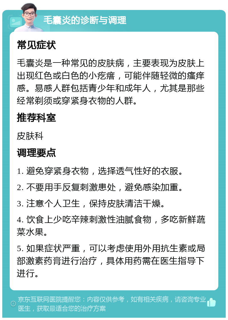 毛囊炎的诊断与调理 常见症状 毛囊炎是一种常见的皮肤病，主要表现为皮肤上出现红色或白色的小疙瘩，可能伴随轻微的瘙痒感。易感人群包括青少年和成年人，尤其是那些经常剃须或穿紧身衣物的人群。 推荐科室 皮肤科 调理要点 1. 避免穿紧身衣物，选择透气性好的衣服。 2. 不要用手反复刺激患处，避免感染加重。 3. 注意个人卫生，保持皮肤清洁干燥。 4. 饮食上少吃辛辣刺激性油腻食物，多吃新鲜蔬菜水果。 5. 如果症状严重，可以考虑使用外用抗生素或局部激素药膏进行治疗，具体用药需在医生指导下进行。