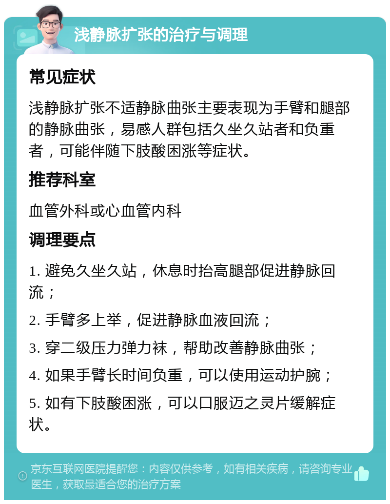 浅静脉扩张的治疗与调理 常见症状 浅静脉扩张不适静脉曲张主要表现为手臂和腿部的静脉曲张，易感人群包括久坐久站者和负重者，可能伴随下肢酸困涨等症状。 推荐科室 血管外科或心血管内科 调理要点 1. 避免久坐久站，休息时抬高腿部促进静脉回流； 2. 手臂多上举，促进静脉血液回流； 3. 穿二级压力弹力袜，帮助改善静脉曲张； 4. 如果手臂长时间负重，可以使用运动护腕； 5. 如有下肢酸困涨，可以口服迈之灵片缓解症状。