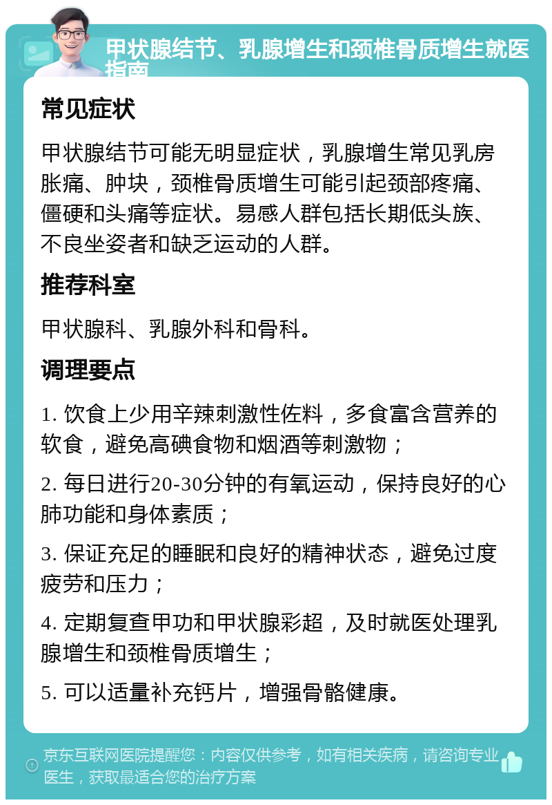 甲状腺结节、乳腺增生和颈椎骨质增生就医指南 常见症状 甲状腺结节可能无明显症状，乳腺增生常见乳房胀痛、肿块，颈椎骨质增生可能引起颈部疼痛、僵硬和头痛等症状。易感人群包括长期低头族、不良坐姿者和缺乏运动的人群。 推荐科室 甲状腺科、乳腺外科和骨科。 调理要点 1. 饮食上少用辛辣刺激性佐料，多食富含营养的软食，避免高碘食物和烟酒等刺激物； 2. 每日进行20-30分钟的有氧运动，保持良好的心肺功能和身体素质； 3. 保证充足的睡眠和良好的精神状态，避免过度疲劳和压力； 4. 定期复查甲功和甲状腺彩超，及时就医处理乳腺增生和颈椎骨质增生； 5. 可以适量补充钙片，增强骨骼健康。