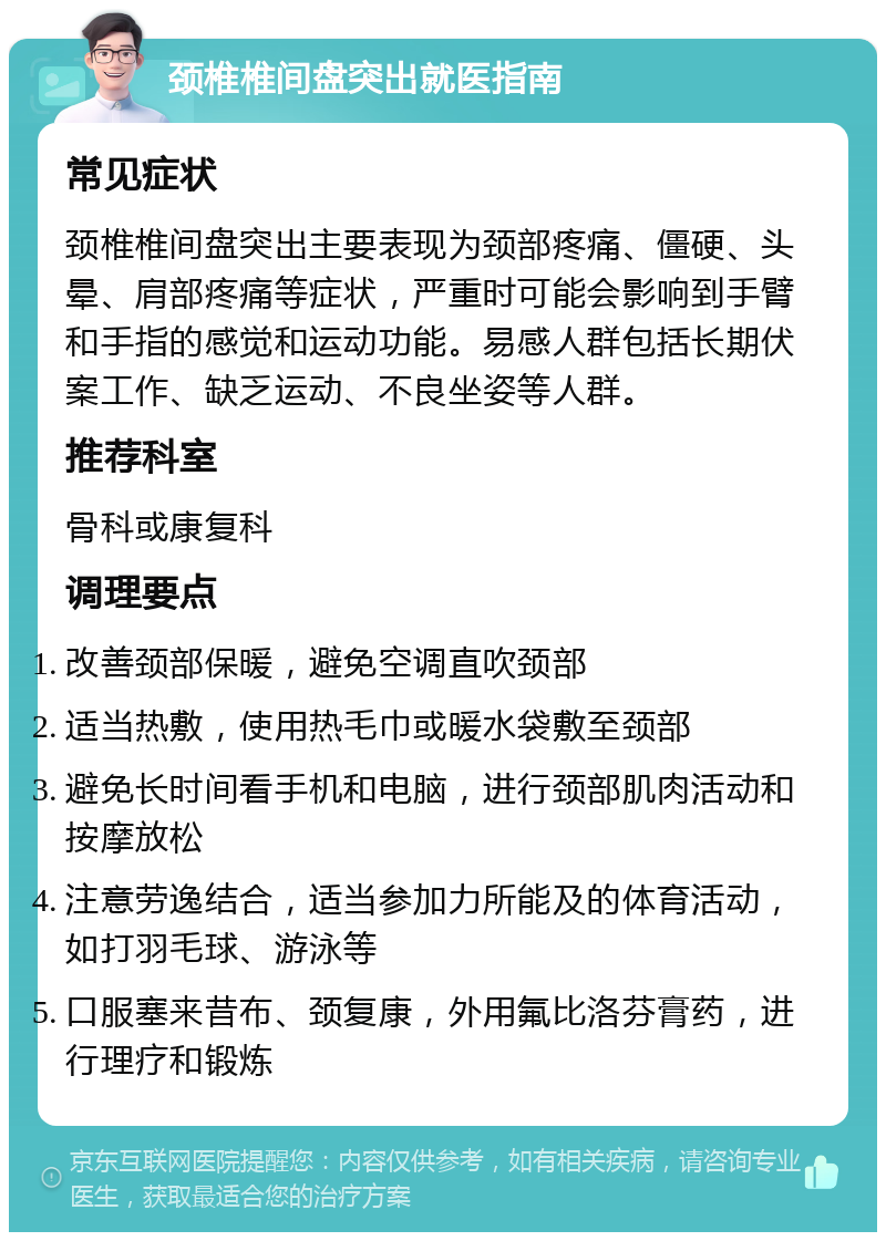 颈椎椎间盘突出就医指南 常见症状 颈椎椎间盘突出主要表现为颈部疼痛、僵硬、头晕、肩部疼痛等症状，严重时可能会影响到手臂和手指的感觉和运动功能。易感人群包括长期伏案工作、缺乏运动、不良坐姿等人群。 推荐科室 骨科或康复科 调理要点 改善颈部保暖，避免空调直吹颈部 适当热敷，使用热毛巾或暖水袋敷至颈部 避免长时间看手机和电脑，进行颈部肌肉活动和按摩放松 注意劳逸结合，适当参加力所能及的体育活动，如打羽毛球、游泳等 口服塞来昔布、颈复康，外用氟比洛芬膏药，进行理疗和锻炼