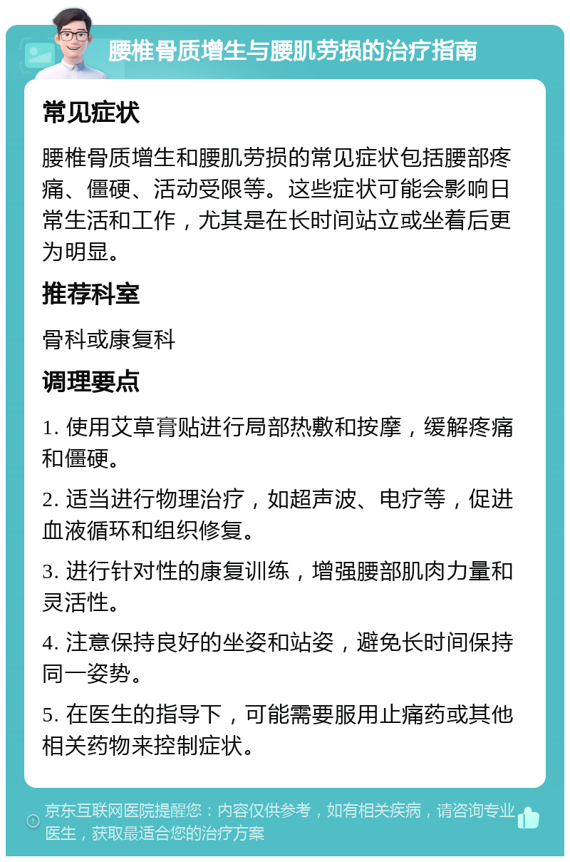 腰椎骨质增生与腰肌劳损的治疗指南 常见症状 腰椎骨质增生和腰肌劳损的常见症状包括腰部疼痛、僵硬、活动受限等。这些症状可能会影响日常生活和工作，尤其是在长时间站立或坐着后更为明显。 推荐科室 骨科或康复科 调理要点 1. 使用艾草膏贴进行局部热敷和按摩，缓解疼痛和僵硬。 2. 适当进行物理治疗，如超声波、电疗等，促进血液循环和组织修复。 3. 进行针对性的康复训练，增强腰部肌肉力量和灵活性。 4. 注意保持良好的坐姿和站姿，避免长时间保持同一姿势。 5. 在医生的指导下，可能需要服用止痛药或其他相关药物来控制症状。