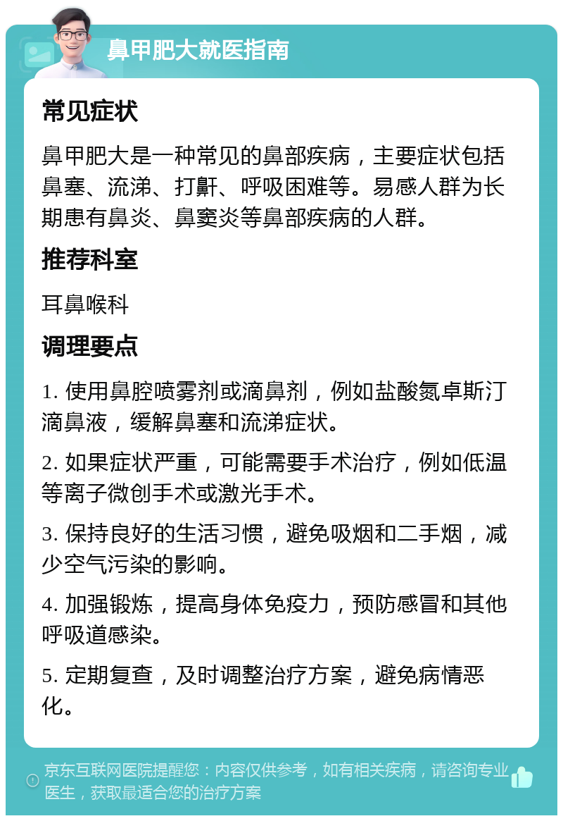 鼻甲肥大就医指南 常见症状 鼻甲肥大是一种常见的鼻部疾病，主要症状包括鼻塞、流涕、打鼾、呼吸困难等。易感人群为长期患有鼻炎、鼻窦炎等鼻部疾病的人群。 推荐科室 耳鼻喉科 调理要点 1. 使用鼻腔喷雾剂或滴鼻剂，例如盐酸氮卓斯汀滴鼻液，缓解鼻塞和流涕症状。 2. 如果症状严重，可能需要手术治疗，例如低温等离子微创手术或激光手术。 3. 保持良好的生活习惯，避免吸烟和二手烟，减少空气污染的影响。 4. 加强锻炼，提高身体免疫力，预防感冒和其他呼吸道感染。 5. 定期复查，及时调整治疗方案，避免病情恶化。