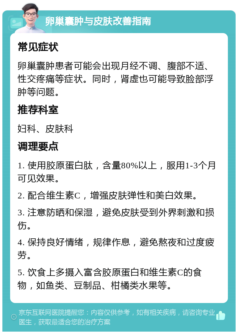 卵巢囊肿与皮肤改善指南 常见症状 卵巢囊肿患者可能会出现月经不调、腹部不适、性交疼痛等症状。同时，肾虚也可能导致脸部浮肿等问题。 推荐科室 妇科、皮肤科 调理要点 1. 使用胶原蛋白肽，含量80%以上，服用1-3个月可见效果。 2. 配合维生素C，增强皮肤弹性和美白效果。 3. 注意防晒和保湿，避免皮肤受到外界刺激和损伤。 4. 保持良好情绪，规律作息，避免熬夜和过度疲劳。 5. 饮食上多摄入富含胶原蛋白和维生素C的食物，如鱼类、豆制品、柑橘类水果等。