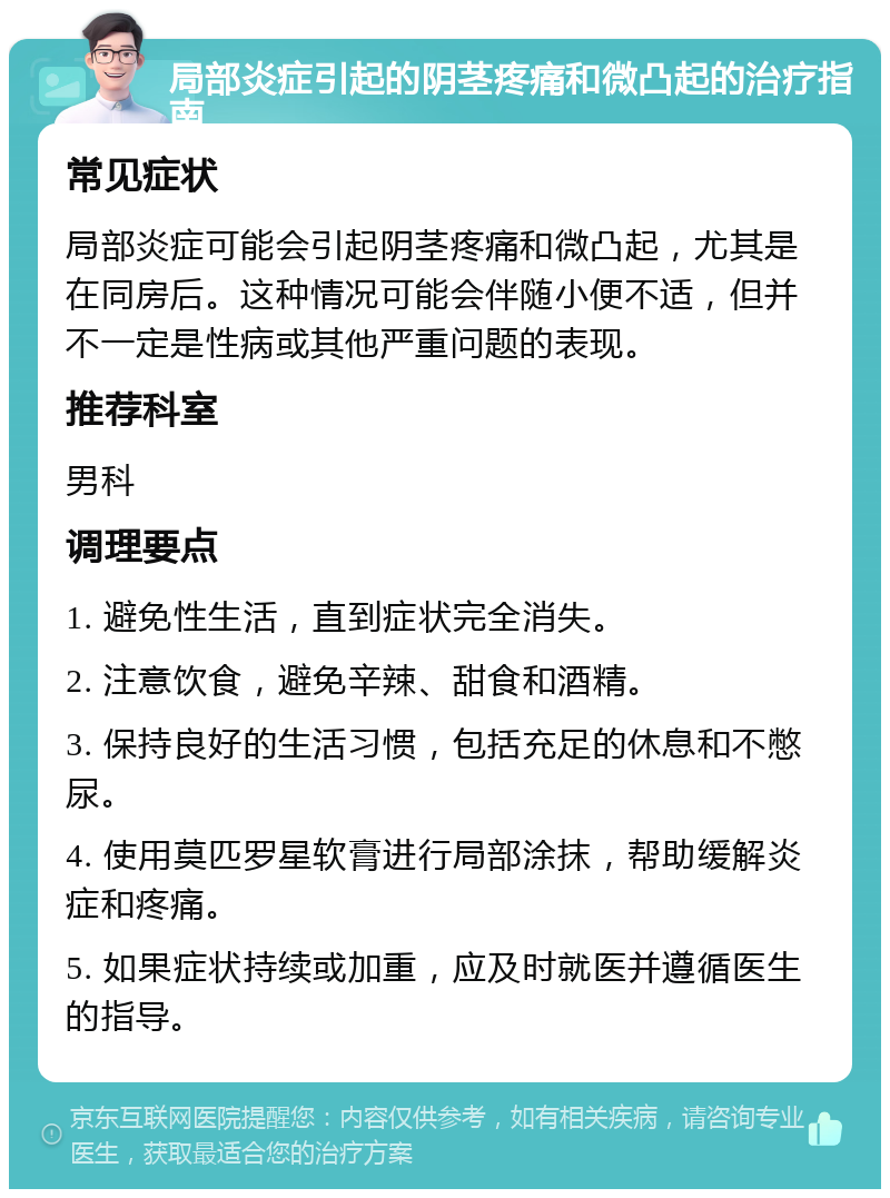 局部炎症引起的阴茎疼痛和微凸起的治疗指南 常见症状 局部炎症可能会引起阴茎疼痛和微凸起，尤其是在同房后。这种情况可能会伴随小便不适，但并不一定是性病或其他严重问题的表现。 推荐科室 男科 调理要点 1. 避免性生活，直到症状完全消失。 2. 注意饮食，避免辛辣、甜食和酒精。 3. 保持良好的生活习惯，包括充足的休息和不憋尿。 4. 使用莫匹罗星软膏进行局部涂抹，帮助缓解炎症和疼痛。 5. 如果症状持续或加重，应及时就医并遵循医生的指导。