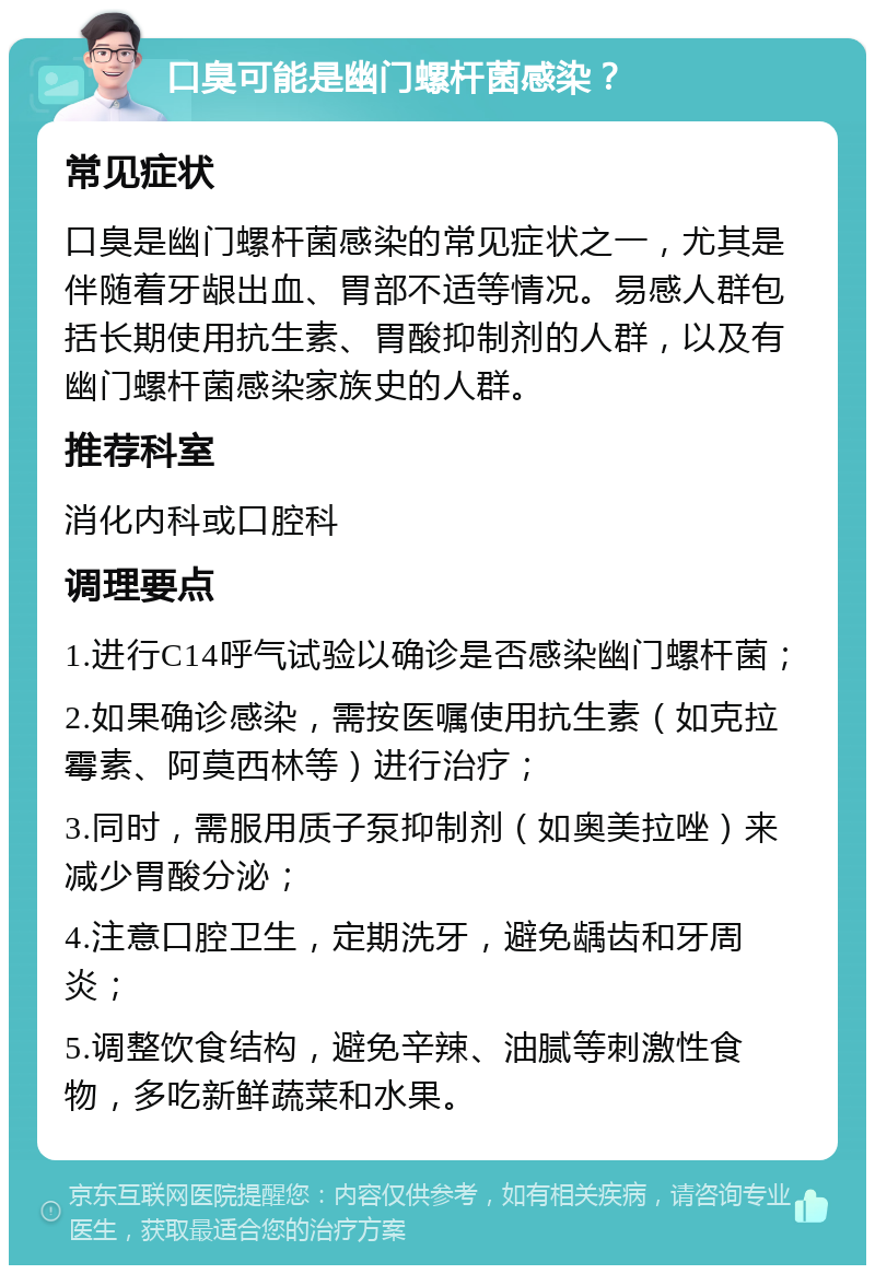 口臭可能是幽门螺杆菌感染？ 常见症状 口臭是幽门螺杆菌感染的常见症状之一，尤其是伴随着牙龈出血、胃部不适等情况。易感人群包括长期使用抗生素、胃酸抑制剂的人群，以及有幽门螺杆菌感染家族史的人群。 推荐科室 消化内科或口腔科 调理要点 1.进行C14呼气试验以确诊是否感染幽门螺杆菌； 2.如果确诊感染，需按医嘱使用抗生素（如克拉霉素、阿莫西林等）进行治疗； 3.同时，需服用质子泵抑制剂（如奥美拉唑）来减少胃酸分泌； 4.注意口腔卫生，定期洗牙，避免龋齿和牙周炎； 5.调整饮食结构，避免辛辣、油腻等刺激性食物，多吃新鲜蔬菜和水果。