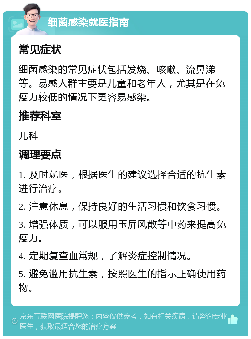 细菌感染就医指南 常见症状 细菌感染的常见症状包括发烧、咳嗽、流鼻涕等。易感人群主要是儿童和老年人，尤其是在免疫力较低的情况下更容易感染。 推荐科室 儿科 调理要点 1. 及时就医，根据医生的建议选择合适的抗生素进行治疗。 2. 注意休息，保持良好的生活习惯和饮食习惯。 3. 增强体质，可以服用玉屏风散等中药来提高免疫力。 4. 定期复查血常规，了解炎症控制情况。 5. 避免滥用抗生素，按照医生的指示正确使用药物。