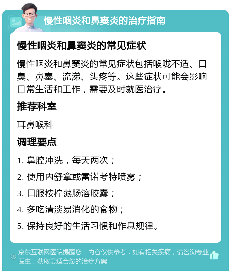 慢性咽炎和鼻窦炎的治疗指南 慢性咽炎和鼻窦炎的常见症状 慢性咽炎和鼻窦炎的常见症状包括喉咙不适、口臭、鼻塞、流涕、头疼等。这些症状可能会影响日常生活和工作，需要及时就医治疗。 推荐科室 耳鼻喉科 调理要点 1. 鼻腔冲洗，每天两次； 2. 使用内舒拿或雷诺考特喷雾； 3. 口服桉柠蒎肠溶胶囊； 4. 多吃清淡易消化的食物； 5. 保持良好的生活习惯和作息规律。