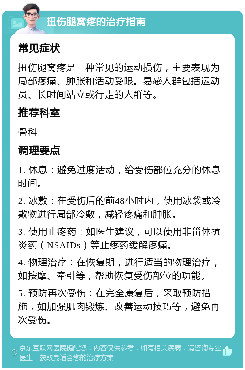 扭伤腿窝疼的治疗指南 常见症状 扭伤腿窝疼是一种常见的运动损伤，主要表现为局部疼痛、肿胀和活动受限。易感人群包括运动员、长时间站立或行走的人群等。 推荐科室 骨科 调理要点 1. 休息：避免过度活动，给受伤部位充分的休息时间。 2. 冰敷：在受伤后的前48小时内，使用冰袋或冷敷物进行局部冷敷，减轻疼痛和肿胀。 3. 使用止疼药：如医生建议，可以使用非甾体抗炎药（NSAIDs）等止疼药缓解疼痛。 4. 物理治疗：在恢复期，进行适当的物理治疗，如按摩、牵引等，帮助恢复受伤部位的功能。 5. 预防再次受伤：在完全康复后，采取预防措施，如加强肌肉锻炼、改善运动技巧等，避免再次受伤。