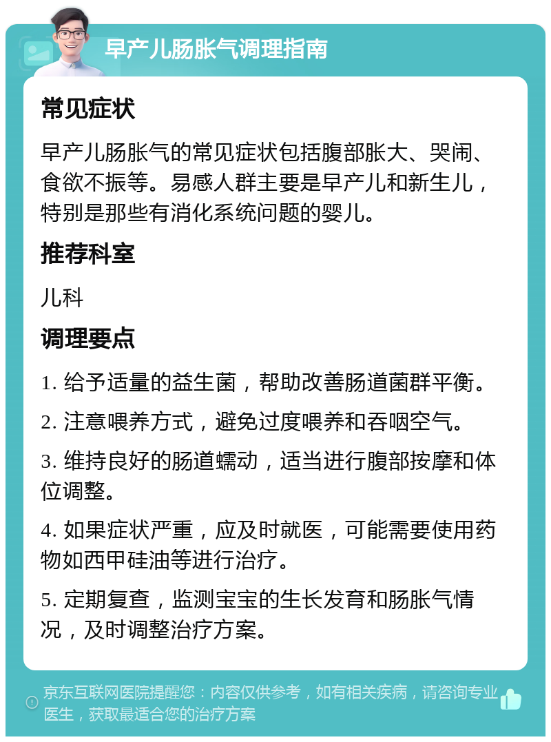 早产儿肠胀气调理指南 常见症状 早产儿肠胀气的常见症状包括腹部胀大、哭闹、食欲不振等。易感人群主要是早产儿和新生儿，特别是那些有消化系统问题的婴儿。 推荐科室 儿科 调理要点 1. 给予适量的益生菌，帮助改善肠道菌群平衡。 2. 注意喂养方式，避免过度喂养和吞咽空气。 3. 维持良好的肠道蠕动，适当进行腹部按摩和体位调整。 4. 如果症状严重，应及时就医，可能需要使用药物如西甲硅油等进行治疗。 5. 定期复查，监测宝宝的生长发育和肠胀气情况，及时调整治疗方案。