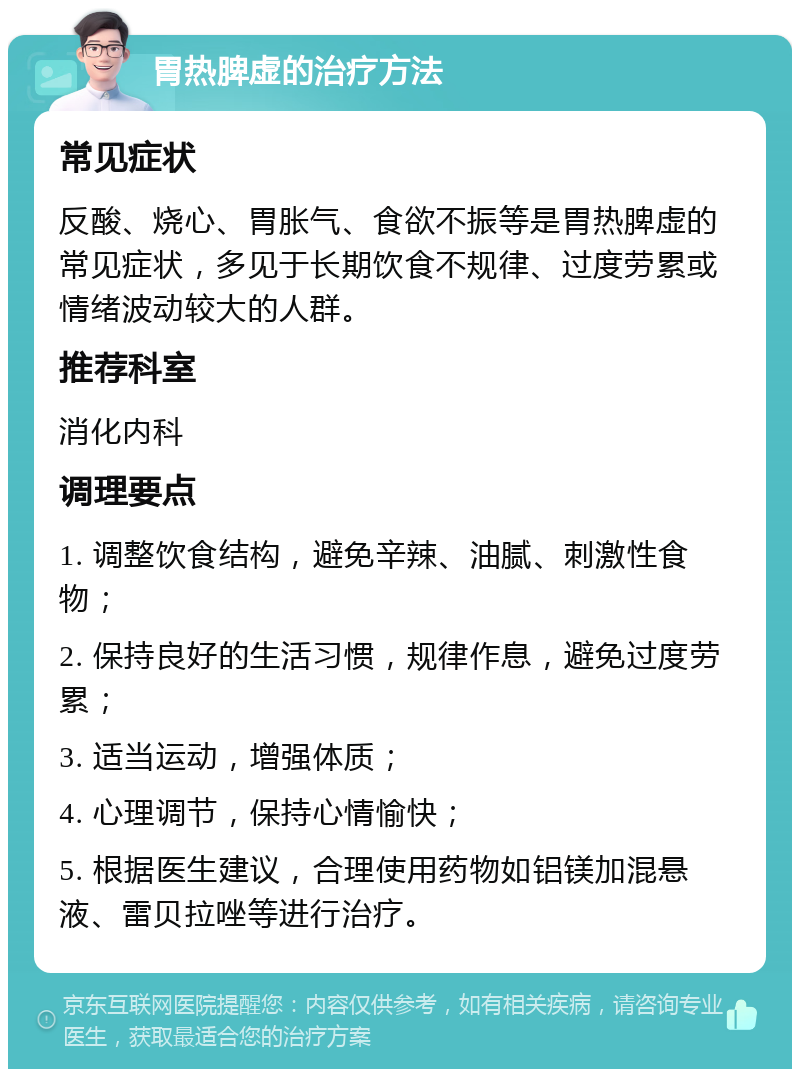 胃热脾虚的治疗方法 常见症状 反酸、烧心、胃胀气、食欲不振等是胃热脾虚的常见症状，多见于长期饮食不规律、过度劳累或情绪波动较大的人群。 推荐科室 消化内科 调理要点 1. 调整饮食结构，避免辛辣、油腻、刺激性食物； 2. 保持良好的生活习惯，规律作息，避免过度劳累； 3. 适当运动，增强体质； 4. 心理调节，保持心情愉快； 5. 根据医生建议，合理使用药物如铝镁加混悬液、雷贝拉唑等进行治疗。