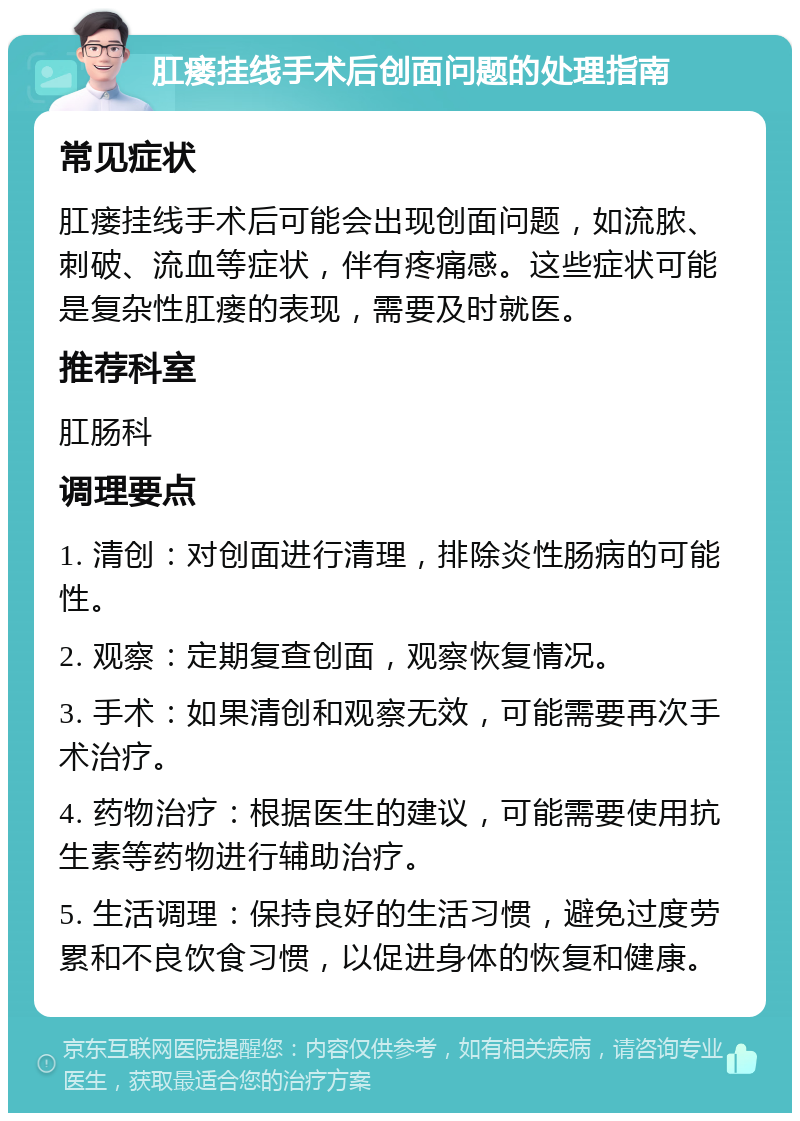 肛瘘挂线手术后创面问题的处理指南 常见症状 肛瘘挂线手术后可能会出现创面问题，如流脓、刺破、流血等症状，伴有疼痛感。这些症状可能是复杂性肛瘘的表现，需要及时就医。 推荐科室 肛肠科 调理要点 1. 清创：对创面进行清理，排除炎性肠病的可能性。 2. 观察：定期复查创面，观察恢复情况。 3. 手术：如果清创和观察无效，可能需要再次手术治疗。 4. 药物治疗：根据医生的建议，可能需要使用抗生素等药物进行辅助治疗。 5. 生活调理：保持良好的生活习惯，避免过度劳累和不良饮食习惯，以促进身体的恢复和健康。