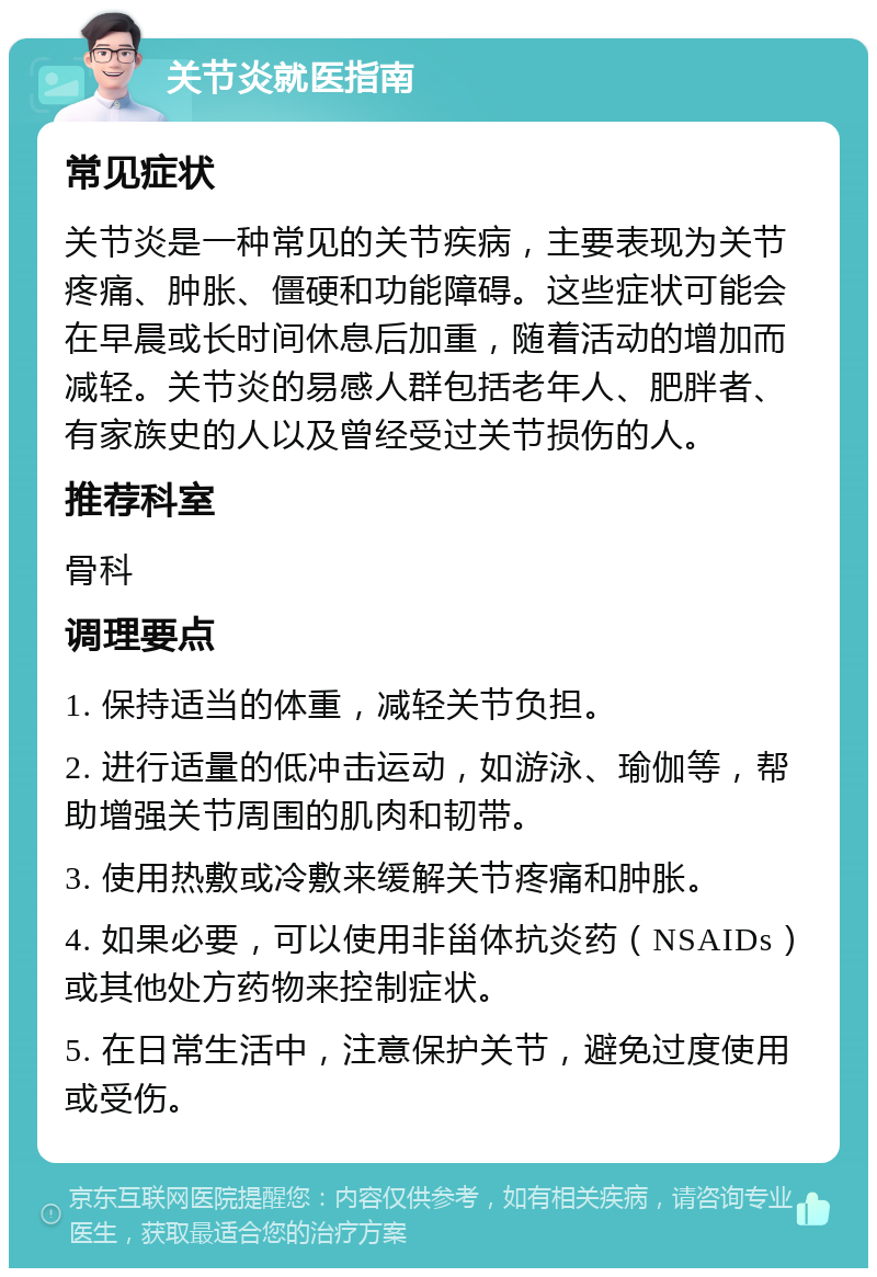 关节炎就医指南 常见症状 关节炎是一种常见的关节疾病，主要表现为关节疼痛、肿胀、僵硬和功能障碍。这些症状可能会在早晨或长时间休息后加重，随着活动的增加而减轻。关节炎的易感人群包括老年人、肥胖者、有家族史的人以及曾经受过关节损伤的人。 推荐科室 骨科 调理要点 1. 保持适当的体重，减轻关节负担。 2. 进行适量的低冲击运动，如游泳、瑜伽等，帮助增强关节周围的肌肉和韧带。 3. 使用热敷或冷敷来缓解关节疼痛和肿胀。 4. 如果必要，可以使用非甾体抗炎药（NSAIDs）或其他处方药物来控制症状。 5. 在日常生活中，注意保护关节，避免过度使用或受伤。