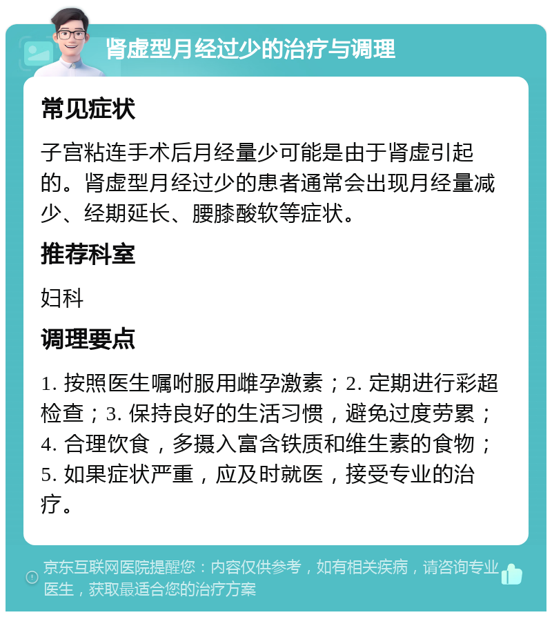 肾虚型月经过少的治疗与调理 常见症状 子宫粘连手术后月经量少可能是由于肾虚引起的。肾虚型月经过少的患者通常会出现月经量减少、经期延长、腰膝酸软等症状。 推荐科室 妇科 调理要点 1. 按照医生嘱咐服用雌孕激素；2. 定期进行彩超检查；3. 保持良好的生活习惯，避免过度劳累；4. 合理饮食，多摄入富含铁质和维生素的食物；5. 如果症状严重，应及时就医，接受专业的治疗。