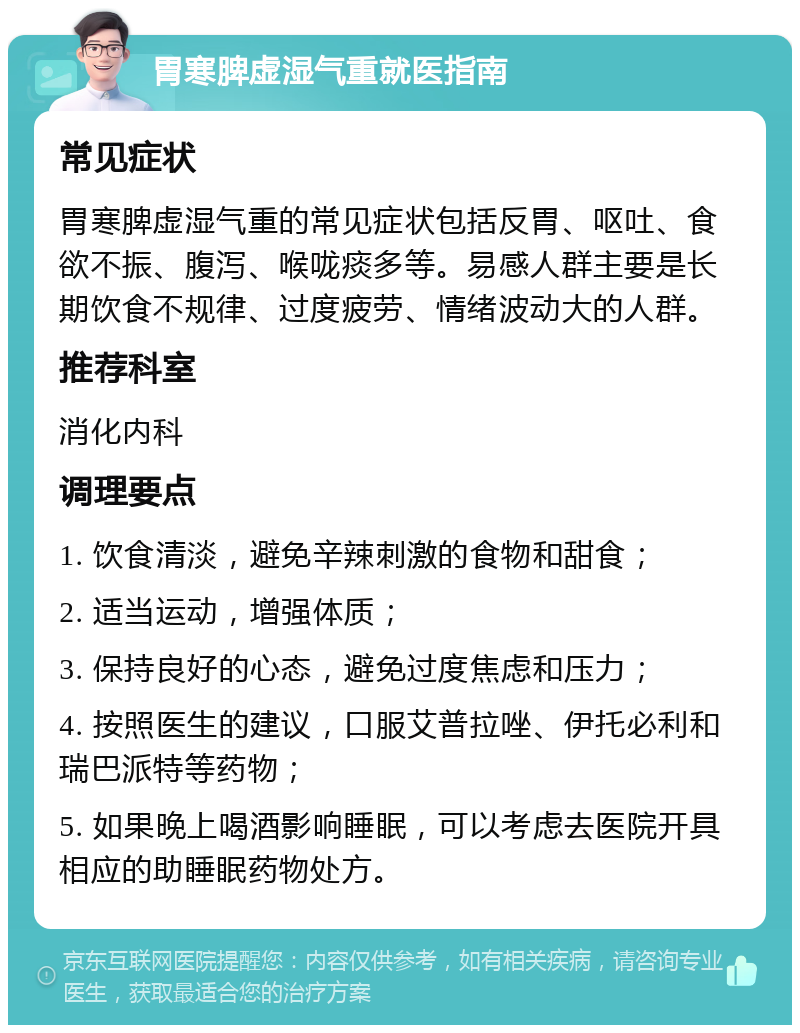 胃寒脾虚湿气重就医指南 常见症状 胃寒脾虚湿气重的常见症状包括反胃、呕吐、食欲不振、腹泻、喉咙痰多等。易感人群主要是长期饮食不规律、过度疲劳、情绪波动大的人群。 推荐科室 消化内科 调理要点 1. 饮食清淡，避免辛辣刺激的食物和甜食； 2. 适当运动，增强体质； 3. 保持良好的心态，避免过度焦虑和压力； 4. 按照医生的建议，口服艾普拉唑、伊托必利和瑞巴派特等药物； 5. 如果晚上喝酒影响睡眠，可以考虑去医院开具相应的助睡眠药物处方。