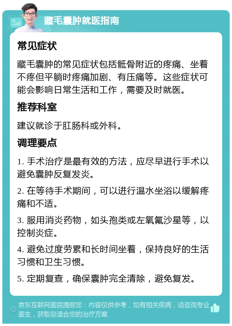 藏毛囊肿就医指南 常见症状 藏毛囊肿的常见症状包括骶骨附近的疼痛、坐着不疼但平躺时疼痛加剧、有压痛等。这些症状可能会影响日常生活和工作，需要及时就医。 推荐科室 建议就诊于肛肠科或外科。 调理要点 1. 手术治疗是最有效的方法，应尽早进行手术以避免囊肿反复发炎。 2. 在等待手术期间，可以进行温水坐浴以缓解疼痛和不适。 3. 服用消炎药物，如头孢类或左氧氟沙星等，以控制炎症。 4. 避免过度劳累和长时间坐着，保持良好的生活习惯和卫生习惯。 5. 定期复查，确保囊肿完全清除，避免复发。