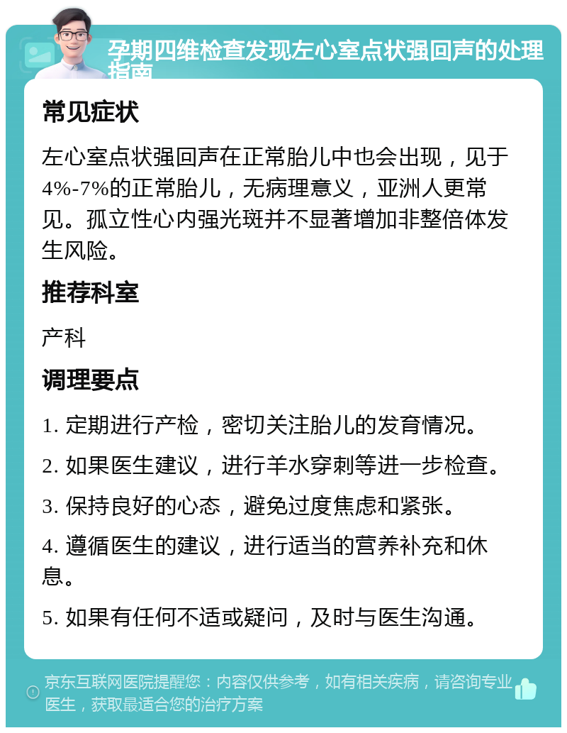 孕期四维检查发现左心室点状强回声的处理指南 常见症状 左心室点状强回声在正常胎儿中也会出现，见于4%-7%的正常胎儿，无病理意义，亚洲人更常见。孤立性心内强光斑并不显著增加非整倍体发生风险。 推荐科室 产科 调理要点 1. 定期进行产检，密切关注胎儿的发育情况。 2. 如果医生建议，进行羊水穿刺等进一步检查。 3. 保持良好的心态，避免过度焦虑和紧张。 4. 遵循医生的建议，进行适当的营养补充和休息。 5. 如果有任何不适或疑问，及时与医生沟通。