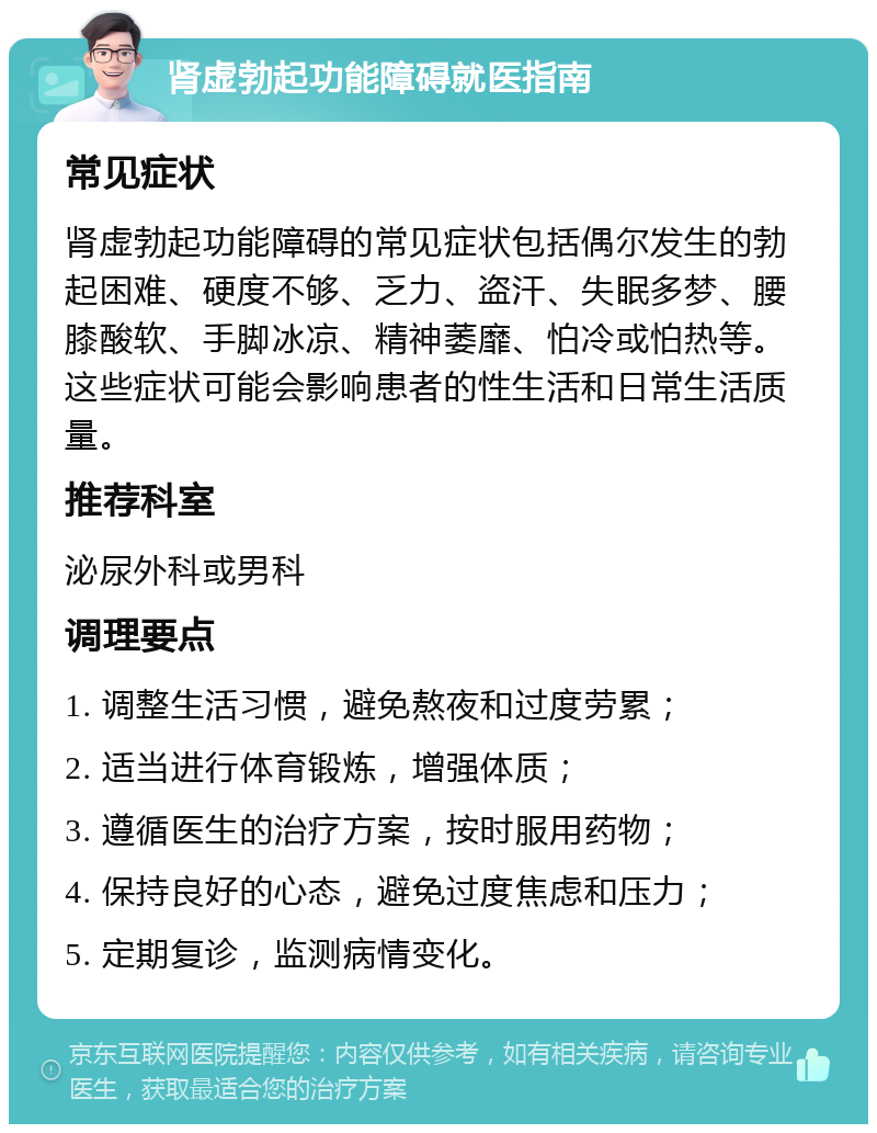 肾虚勃起功能障碍就医指南 常见症状 肾虚勃起功能障碍的常见症状包括偶尔发生的勃起困难、硬度不够、乏力、盗汗、失眠多梦、腰膝酸软、手脚冰凉、精神萎靡、怕冷或怕热等。这些症状可能会影响患者的性生活和日常生活质量。 推荐科室 泌尿外科或男科 调理要点 1. 调整生活习惯，避免熬夜和过度劳累； 2. 适当进行体育锻炼，增强体质； 3. 遵循医生的治疗方案，按时服用药物； 4. 保持良好的心态，避免过度焦虑和压力； 5. 定期复诊，监测病情变化。