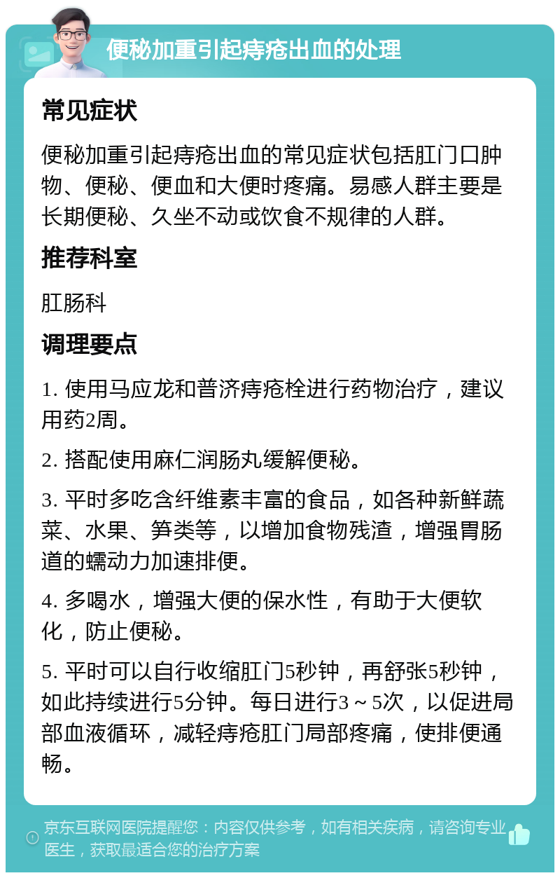 便秘加重引起痔疮出血的处理 常见症状 便秘加重引起痔疮出血的常见症状包括肛门口肿物、便秘、便血和大便时疼痛。易感人群主要是长期便秘、久坐不动或饮食不规律的人群。 推荐科室 肛肠科 调理要点 1. 使用马应龙和普济痔疮栓进行药物治疗，建议用药2周。 2. 搭配使用麻仁润肠丸缓解便秘。 3. 平时多吃含纤维素丰富的食品，如各种新鲜蔬菜、水果、笋类等，以增加食物残渣，增强胃肠道的蠕动力加速排便。 4. 多喝水，增强大便的保水性，有助于大便软化，防止便秘。 5. 平时可以自行收缩肛门5秒钟，再舒张5秒钟，如此持续进行5分钟。每日进行3～5次，以促进局部血液循环，减轻痔疮肛门局部疼痛，使排便通畅。