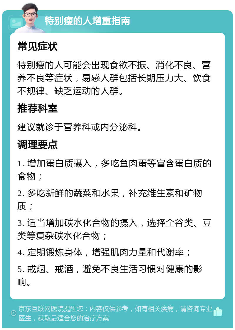 特别瘦的人增重指南 常见症状 特别瘦的人可能会出现食欲不振、消化不良、营养不良等症状，易感人群包括长期压力大、饮食不规律、缺乏运动的人群。 推荐科室 建议就诊于营养科或内分泌科。 调理要点 1. 增加蛋白质摄入，多吃鱼肉蛋等富含蛋白质的食物； 2. 多吃新鲜的蔬菜和水果，补充维生素和矿物质； 3. 适当增加碳水化合物的摄入，选择全谷类、豆类等复杂碳水化合物； 4. 定期锻炼身体，增强肌肉力量和代谢率； 5. 戒烟、戒酒，避免不良生活习惯对健康的影响。