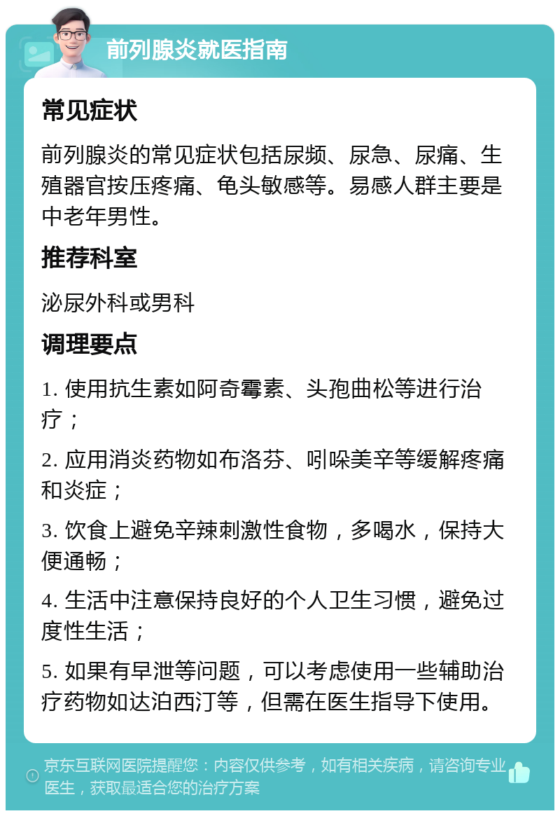 前列腺炎就医指南 常见症状 前列腺炎的常见症状包括尿频、尿急、尿痛、生殖器官按压疼痛、龟头敏感等。易感人群主要是中老年男性。 推荐科室 泌尿外科或男科 调理要点 1. 使用抗生素如阿奇霉素、头孢曲松等进行治疗； 2. 应用消炎药物如布洛芬、吲哚美辛等缓解疼痛和炎症； 3. 饮食上避免辛辣刺激性食物，多喝水，保持大便通畅； 4. 生活中注意保持良好的个人卫生习惯，避免过度性生活； 5. 如果有早泄等问题，可以考虑使用一些辅助治疗药物如达泊西汀等，但需在医生指导下使用。