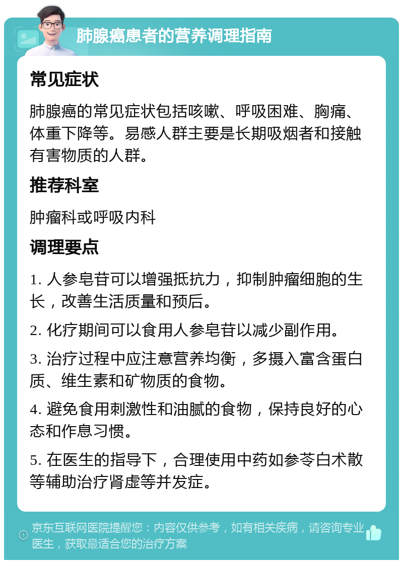 肺腺癌患者的营养调理指南 常见症状 肺腺癌的常见症状包括咳嗽、呼吸困难、胸痛、体重下降等。易感人群主要是长期吸烟者和接触有害物质的人群。 推荐科室 肿瘤科或呼吸内科 调理要点 1. 人参皂苷可以增强抵抗力，抑制肿瘤细胞的生长，改善生活质量和预后。 2. 化疗期间可以食用人参皂苷以减少副作用。 3. 治疗过程中应注意营养均衡，多摄入富含蛋白质、维生素和矿物质的食物。 4. 避免食用刺激性和油腻的食物，保持良好的心态和作息习惯。 5. 在医生的指导下，合理使用中药如参苓白术散等辅助治疗肾虚等并发症。