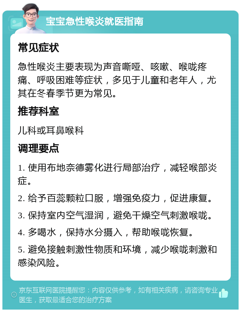 宝宝急性喉炎就医指南 常见症状 急性喉炎主要表现为声音嘶哑、咳嗽、喉咙疼痛、呼吸困难等症状，多见于儿童和老年人，尤其在冬春季节更为常见。 推荐科室 儿科或耳鼻喉科 调理要点 1. 使用布地奈德雾化进行局部治疗，减轻喉部炎症。 2. 给予百蕊颗粒口服，增强免疫力，促进康复。 3. 保持室内空气湿润，避免干燥空气刺激喉咙。 4. 多喝水，保持水分摄入，帮助喉咙恢复。 5. 避免接触刺激性物质和环境，减少喉咙刺激和感染风险。